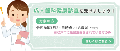 松戸市へお住まいの方へ歯科健康診査のご案内 成人歯科健康診査を受けましょう！ 令和8年3月31日時点で18歳以上の方 ※松戸市に住民登録をされている方のみ 