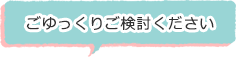 ごゆっくりご検討ください